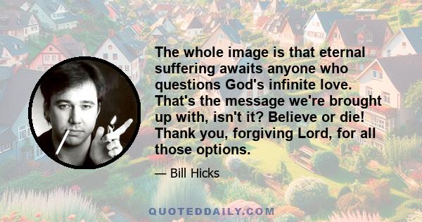 The whole image is that eternal suffering awaits anyone who questions God's infinite love. That's the message we're brought up with, isn't it? Believe or die! Thank you, forgiving Lord, for all those options.