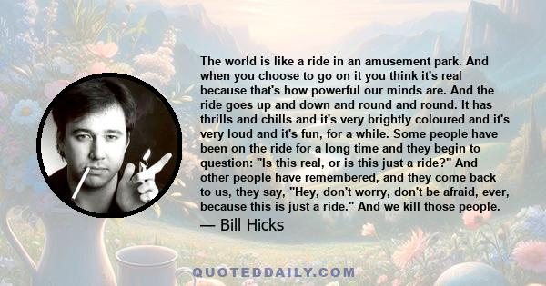 The world is like a ride in an amusement park. And when you choose to go on it you think it's real because that's how powerful our minds are. And the ride goes up and down and round and round. It has thrills and chills