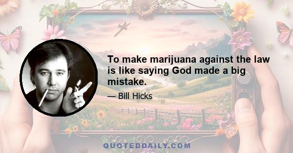 To make marijuana against the law is like saying God made a big mistake.