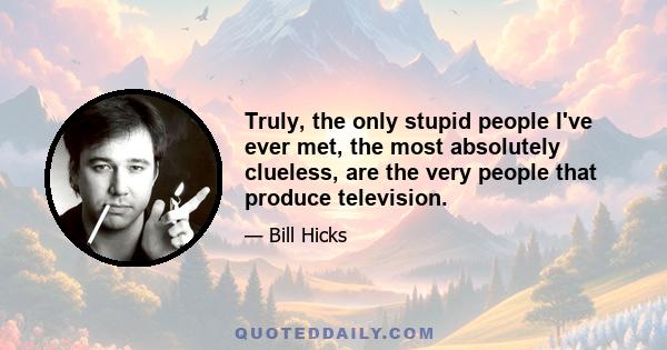 Truly, the only stupid people I've ever met, the most absolutely clueless, are the very people that produce television.