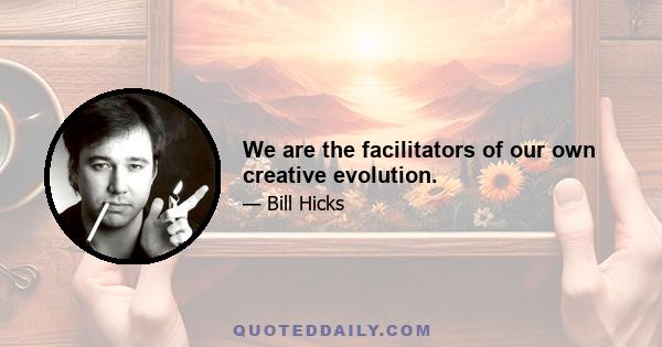 We are the facilitators of our own creative evolution.