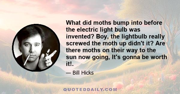 What did moths bump into before the electric light bulb was invented? Boy, the lightbulb really screwed the moth up didn't it? Are there moths on their way to the sun now going, It's gonna be worth it!.