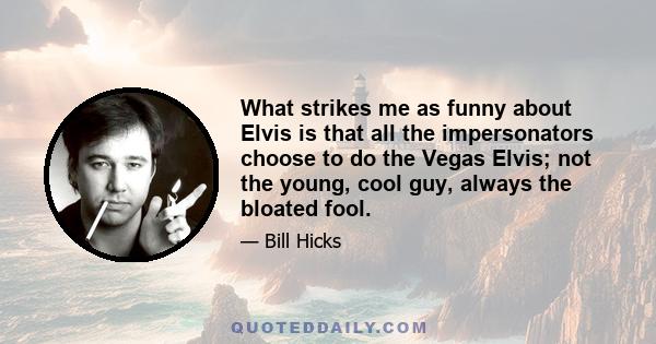 What strikes me as funny about Elvis is that all the impersonators choose to do the Vegas Elvis; not the young, cool guy, always the bloated fool.