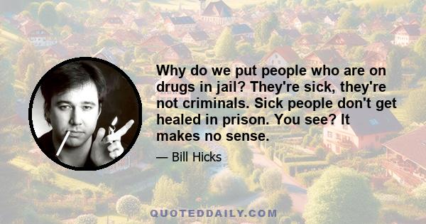 Why do we put people who are on drugs in jail? They're sick, they're not criminals. Sick people don't get healed in prison. You see? It makes no sense.