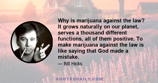 Why is marijuana against the law? It grows naturally on our planet, serves a thousand different functions, all of them positive. To make marijuana against the law is like saying that God made a mistake.