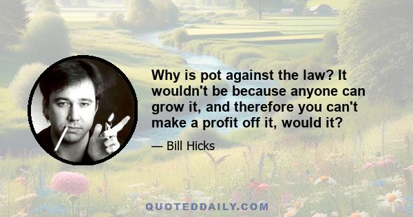 Why is pot against the law? It wouldn't be because anyone can grow it, and therefore you can't make a profit off it, would it?