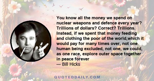 You know all the money we spend on nuclear weapons and defence every year? Trillions of dollars? Correct? Trillions. Instead, if we spent that money feeding and clothing the poor of the world,which it would pay for many 