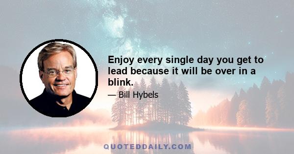 Enjoy every single day you get to lead because it will be over in a blink.