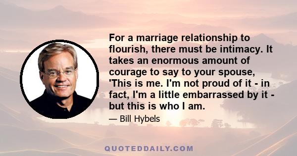 For a marriage relationship to flourish, there must be intimacy. It takes an enormous amount of courage to say to your spouse, 'This is me. I'm not proud of it - in fact, I'm a little embarrassed by it - but this is who 