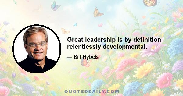 Great leadership is by definition relentlessly developmental.