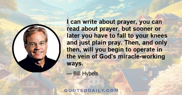 I can write about prayer, you can read about prayer, but sooner or later you have to fall to your knees and just plain pray. Then, and only then, will you begin to operate in the vein of God's miracle-working ways.