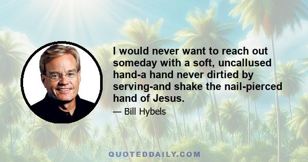 I would never want to reach out someday with a soft, uncallused hand-a hand never dirtied by serving-and shake the nail-pierced hand of Jesus.