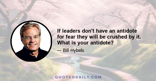 If leaders don't have an antidote for fear they will be crushed by it. What is your antidote?