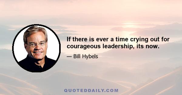 If there is ever a time crying out for courageous leadership, its now.