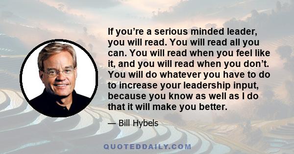 If you’re a serious minded leader, you will read. You will read all you can. You will read when you feel like it, and you will read when you don’t. You will do whatever you have to do to increase your leadership input,