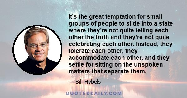 It’s the great temptation for small groups of people to slide into a state where they’re not quite telling each other the truth and they’re not quite celebrating each other. Instead, they tolerate each other, they