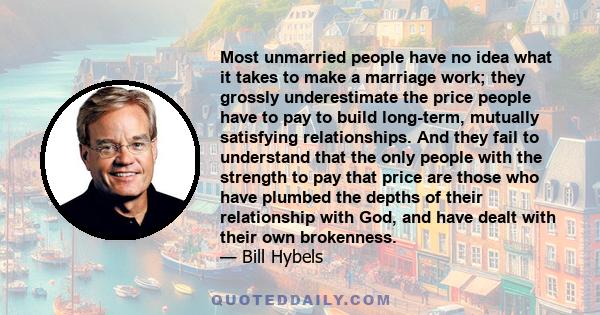 Most unmarried people have no idea what it takes to make a marriage work; they grossly underestimate the price people have to pay to build long-term, mutually satisfying relationships. And they fail to understand that