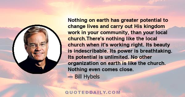 Nothing on earth has greater potential to change lives and carry out His kingdom work in your community, than your local church.There's nothing like the local church when it's working right. Its beauty is indescribable. 