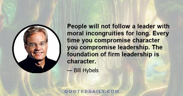 People will not follow a leader with moral incongruities for long. Every time you compromise character you compromise leadership. The foundation of firm leadership is character.