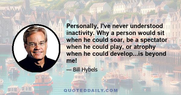 Personally, I've never understood inactivity. Why a person would sit when he could soar, be a spectator when he could play, or atrophy when he could develop...is beyond me!