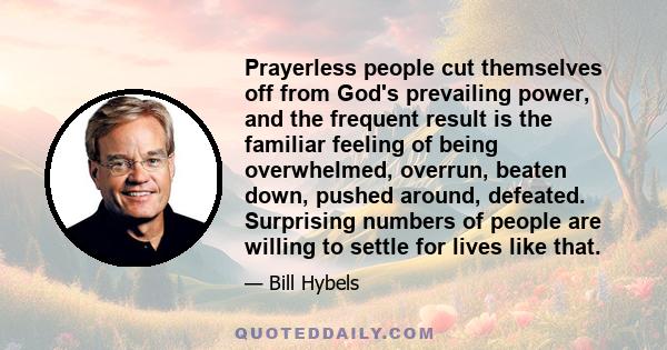 Prayerless people cut themselves off from God's prevailing power, and the frequent result is the familiar feeling of being overwhelmed, overrun, beaten down, pushed around, defeated. Surprising numbers of people are