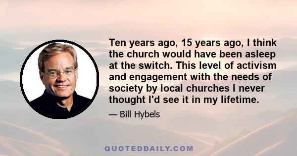 Ten years ago, 15 years ago, I think the church would have been asleep at the switch. This level of activism and engagement with the needs of society by local churches I never thought I'd see it in my lifetime.