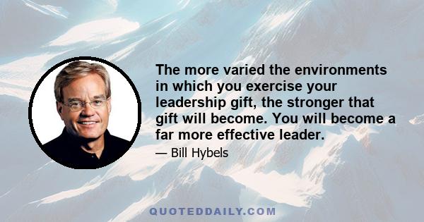 The more varied the environments in which you exercise your leadership gift, the stronger that gift will become. You will become a far more effective leader.