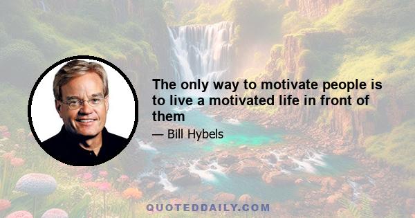 The only way to motivate people is to live a motivated life in front of them