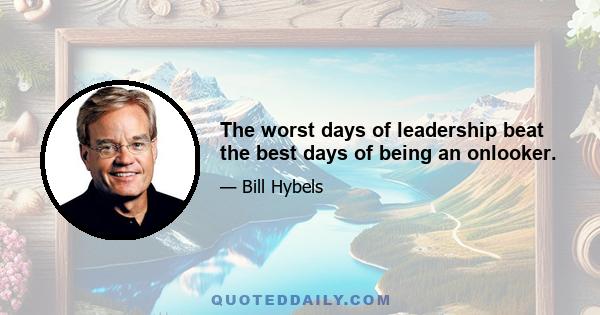 The worst days of leadership beat the best days of being an onlooker.