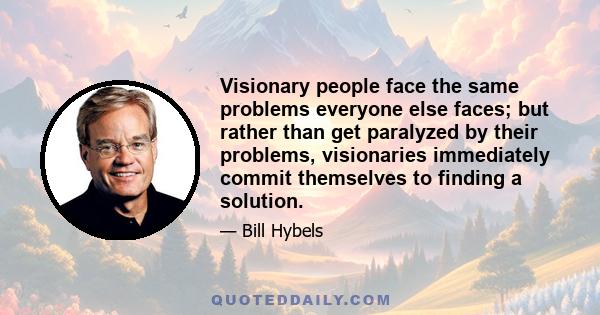 Visionary people face the same problems everyone else faces; but rather than get paralyzed by their problems, visionaries immediately commit themselves to finding a solution.