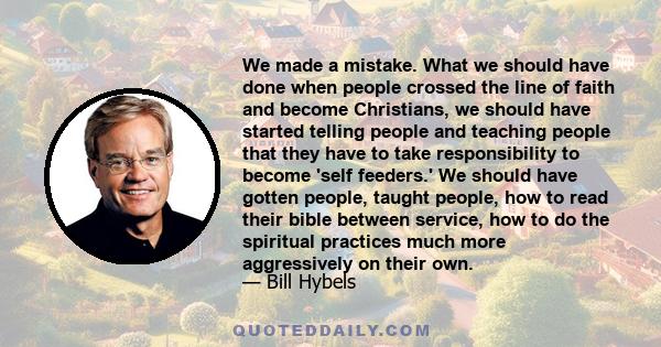 We made a mistake. What we should have done when people crossed the line of faith and become Christians, we should have started telling people and teaching people that they have to take responsibility to become 'self