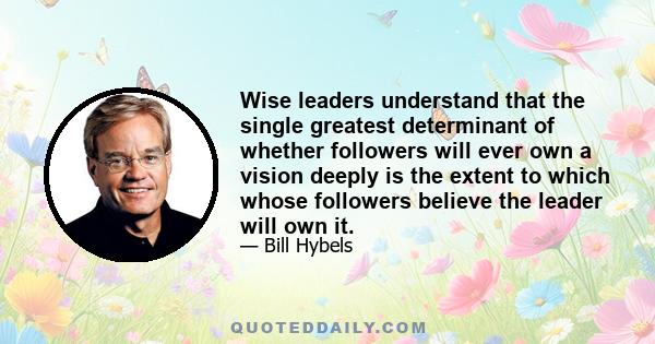 Wise leaders understand that the single greatest determinant of whether followers will ever own a vision deeply is the extent to which whose followers believe the leader will own it.