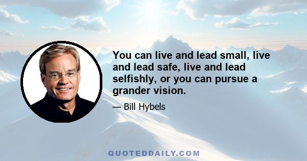 You can live and lead small, live and lead safe, live and lead selfishly, or you can pursue a grander vision.