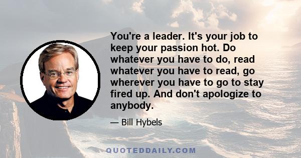 You're a leader. It's your job to keep your passion hot. Do whatever you have to do, read whatever you have to read, go wherever you have to go to stay fired up. And don't apologize to anybody.