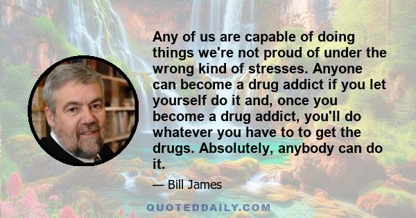 Any of us are capable of doing things we're not proud of under the wrong kind of stresses. Anyone can become a drug addict if you let yourself do it and, once you become a drug addict, you'll do whatever you have to to