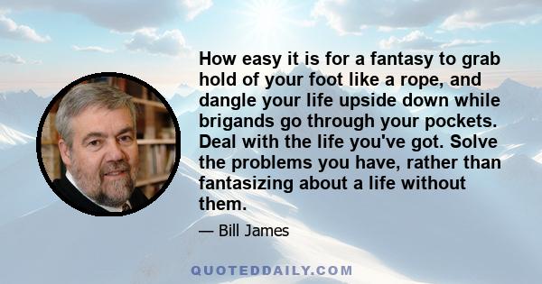 How easy it is for a fantasy to grab hold of your foot like a rope, and dangle your life upside down while brigands go through your pockets. Deal with the life you've got. Solve the problems you have, rather than