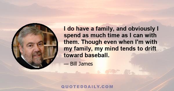 I do have a family, and obviously I spend as much time as I can with them. Though even when I'm with my family, my mind tends to drift toward baseball.