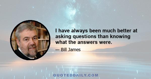 I have always been much better at asking questions than knowing what the answers were.