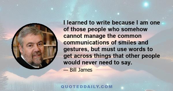 I learned to write because I am one of those people who somehow cannot manage the common communications of smiles and gestures, but must use words to get across things that other people would never need to say.