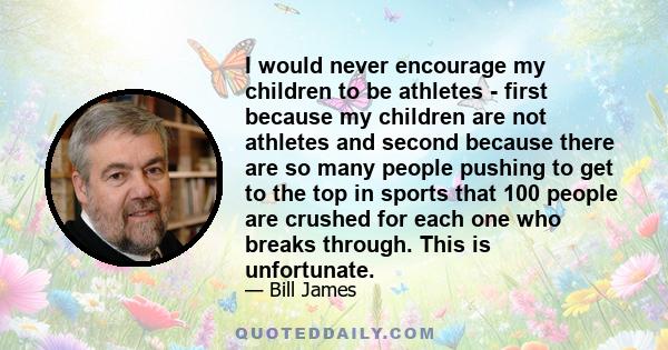 I would never encourage my children to be athletes - first because my children are not athletes and second because there are so many people pushing to get to the top in sports that 100 people are crushed for each one