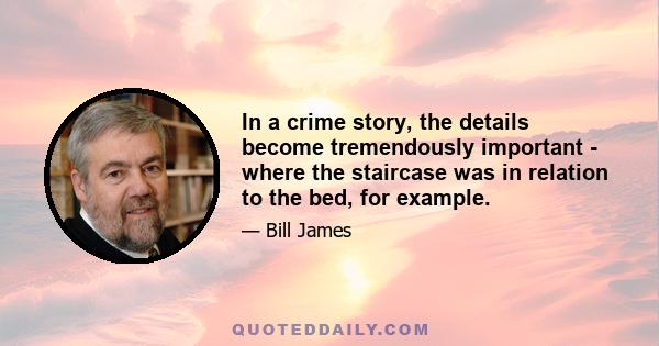 In a crime story, the details become tremendously important - where the staircase was in relation to the bed, for example.