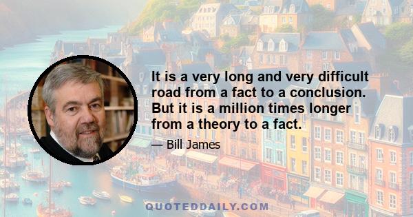 It is a very long and very difficult road from a fact to a conclusion. But it is a million times longer from a theory to a fact.