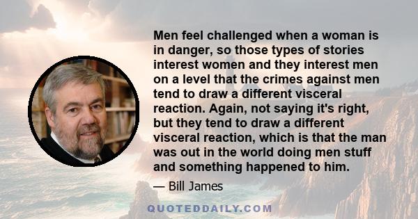 Men feel challenged when a woman is in danger, so those types of stories interest women and they interest men on a level that the crimes against men tend to draw a different visceral reaction. Again, not saying it's