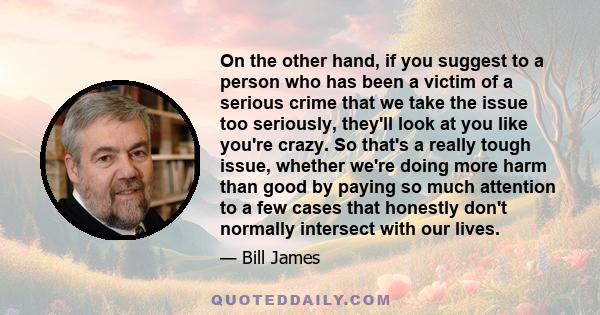 On the other hand, if you suggest to a person who has been a victim of a serious crime that we take the issue too seriously, they'll look at you like you're crazy. So that's a really tough issue, whether we're doing