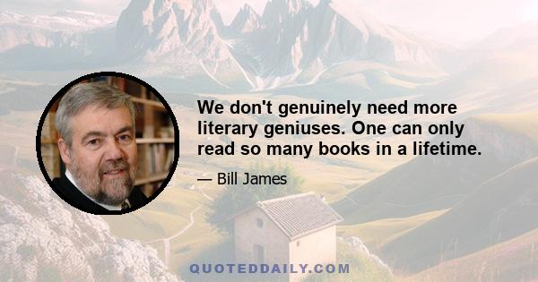 We don't genuinely need more literary geniuses. One can only read so many books in a lifetime.