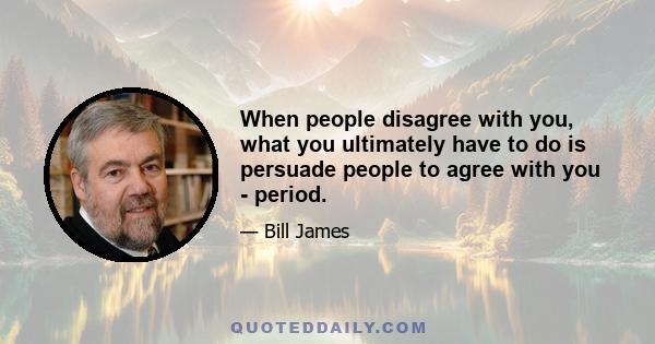 When people disagree with you, what you ultimately have to do is persuade people to agree with you - period.