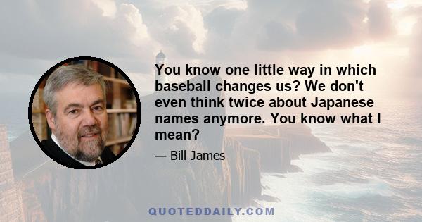 You know one little way in which baseball changes us? We don't even think twice about Japanese names anymore. You know what I mean?