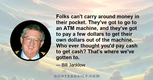 Folks can't carry around money in their pocket. They've got to go to an ATM machine, and they've got to pay a few dollars to get their own dollars out of the machine. Who ever thought you'd pay cash to get cash? That's