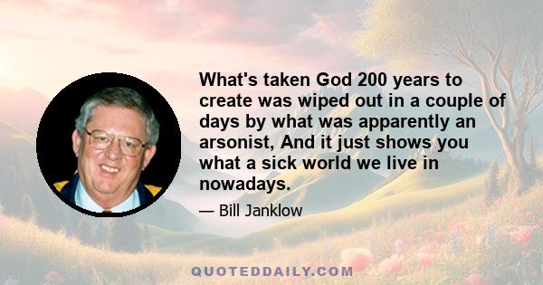 What's taken God 200 years to create was wiped out in a couple of days by what was apparently an arsonist, And it just shows you what a sick world we live in nowadays.