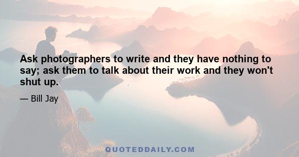 Ask photographers to write and they have nothing to say; ask them to talk about their work and they won't shut up.